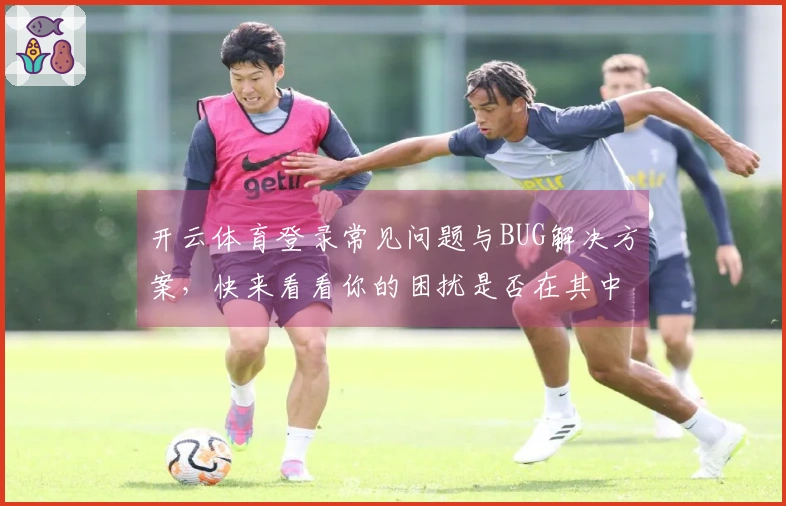 开云体育登录常见问题与BUG解决方案，快来看看你的困扰是否在其中！